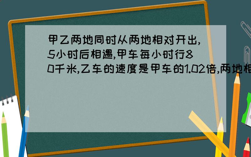 甲乙两地同时从两地相对开出,5小时后相遇,甲车每小时行80千米,乙车的速度是甲车的1.02倍,两地相距多少米?