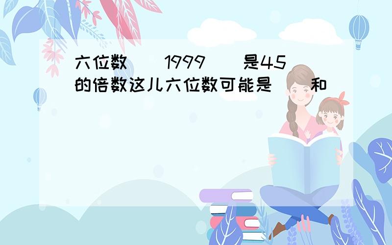 六位数()1999()是45的倍数这儿六位数可能是()和()