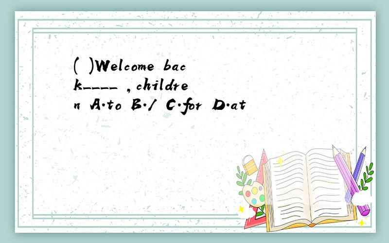 ( )Welcome back____ ,children A.to B./ C.for D.at