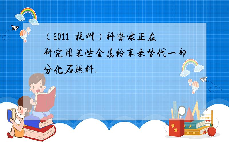 （2011•杭州）科学家正在研究用某些金属粉末来替代一部分化石燃料．