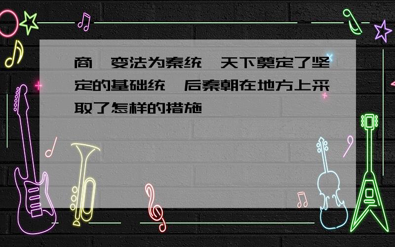 商鞅变法为秦统一天下奠定了坚定的基础统一后秦朝在地方上采取了怎样的措施