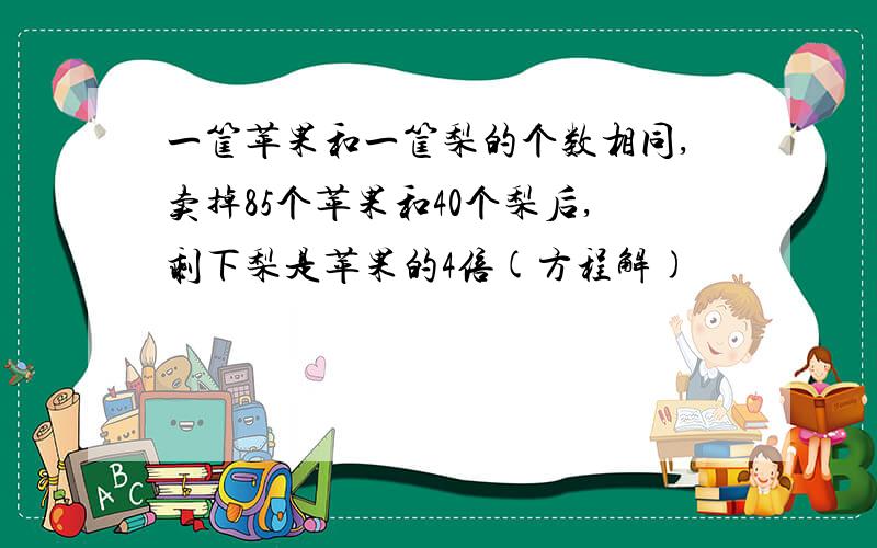 一筐苹果和一筐梨的个数相同,卖掉85个苹果和40个梨后,剩下梨是苹果的4倍(方程解)