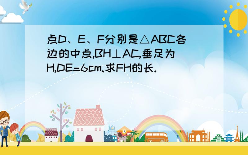 点D、E、F分别是△ABC各边的中点,BH⊥AC,垂足为H,DE=6cm.求FH的长.