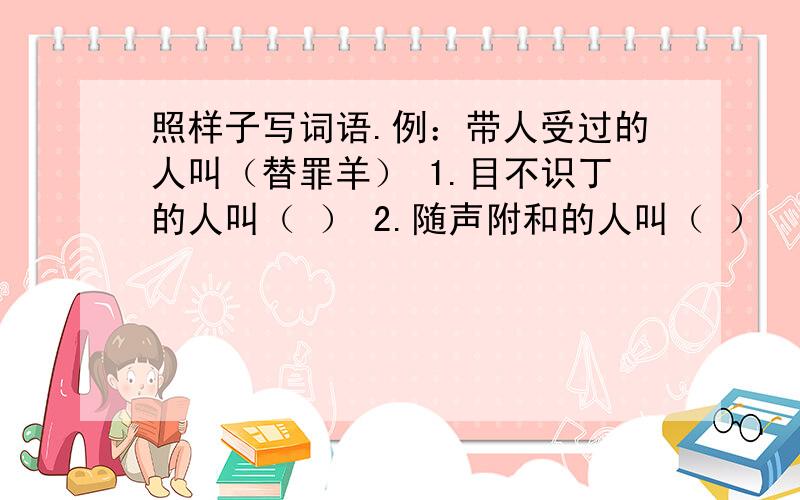 照样子写词语.例：带人受过的人叫（替罪羊） 1.目不识丁的人叫（ ） 2.随声附和的人叫（ ）