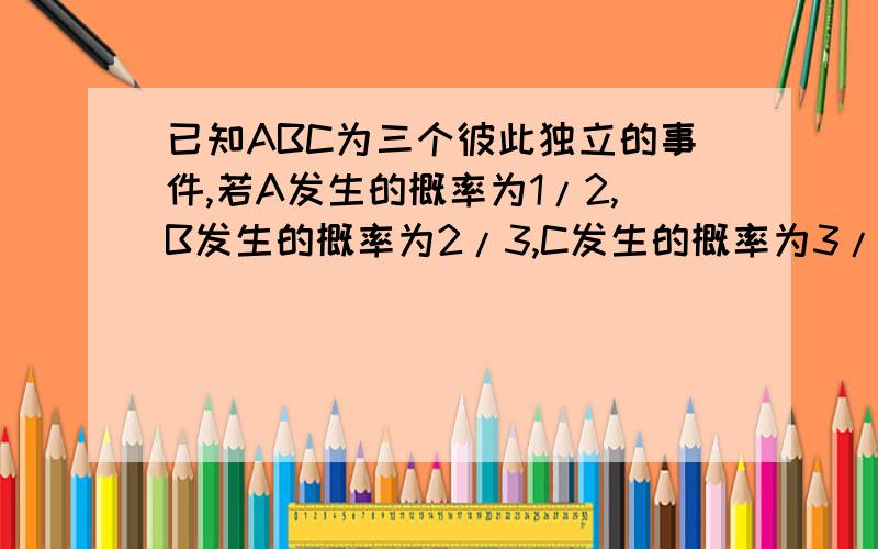 已知ABC为三个彼此独立的事件,若A发生的概率为1/2,B发生的概率为2/3,C发生的概率为3/4,则发生其中两个事