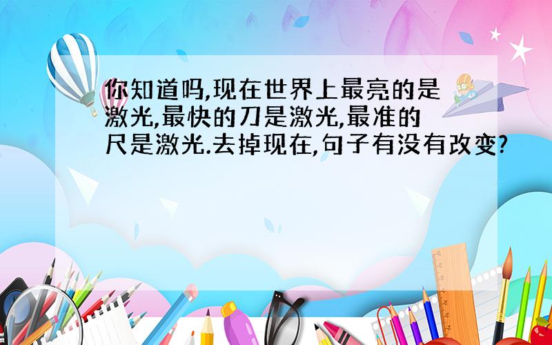 你知道吗,现在世界上最亮的是激光,最快的刀是激光,最准的尺是激光.去掉现在,句子有没有改变?