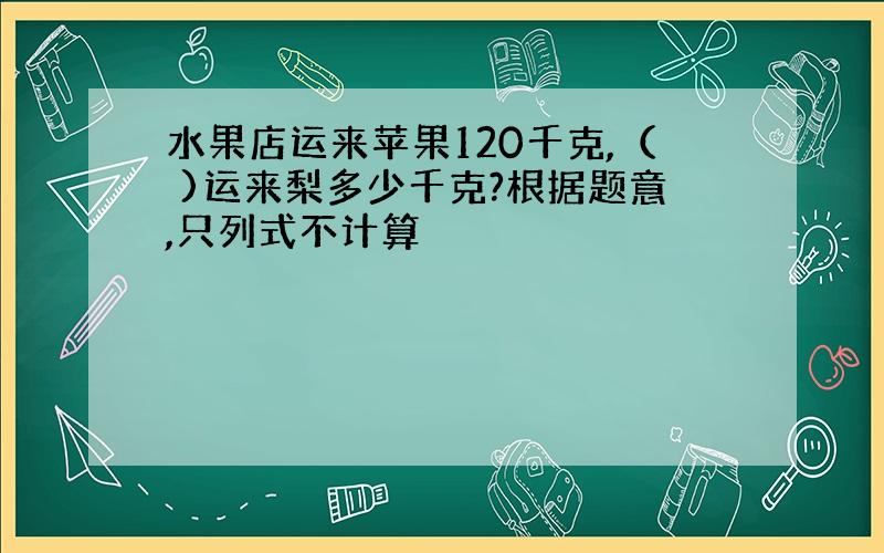 水果店运来苹果120千克,（ )运来梨多少千克?根据题意,只列式不计算