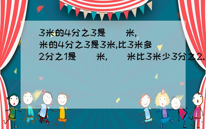 3米的4分之3是（）米,（）米的4分之3是3米,比3米多2分之1是（）米,（）米比3米少3分之2.