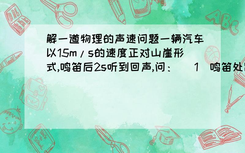 解一道物理的声速问题一辆汽车以15m/s的速度正对山崖形式,鸣笛后2s听到回声,问： （1）鸣笛处距山崖离多远? （2）