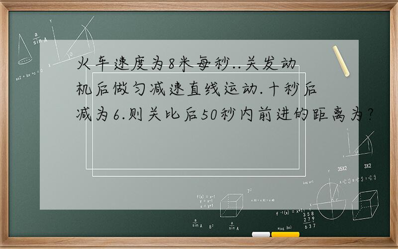 火车速度为8米每秒..关发动机后做匀减速直线运动.十秒后减为6.则关比后50秒内前进的距离为?