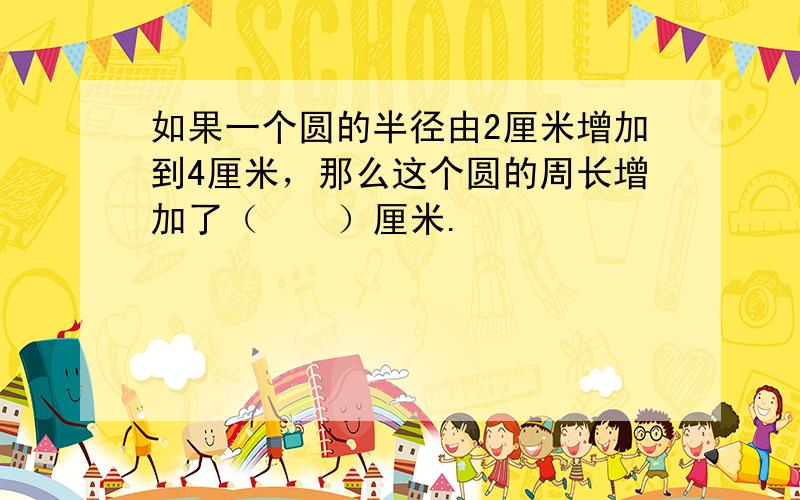 如果一个圆的半径由2厘米增加到4厘米，那么这个圆的周长增加了（　　）厘米.