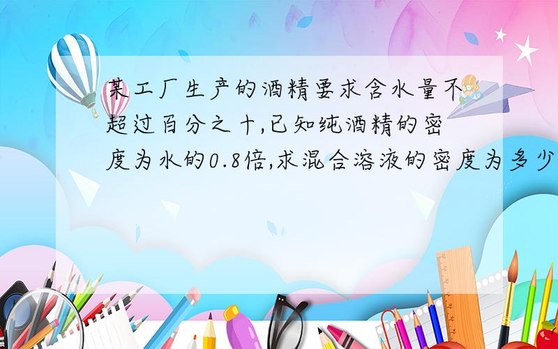 某工厂生产的酒精要求含水量不超过百分之十,已知纯酒精的密度为水的0.8倍,求混合溶液的密度为多少?