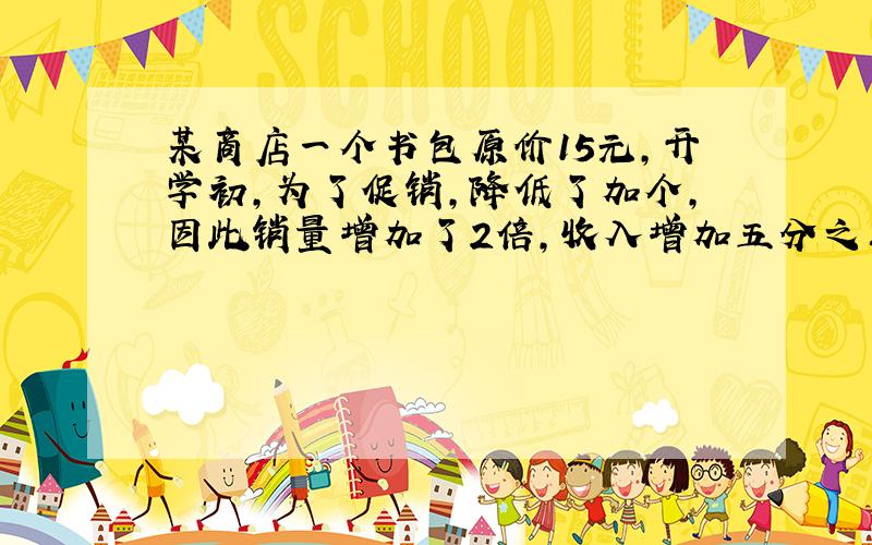 某商店一个书包原价15元,开学初,为了促销,降低了加个,因此销量增加了2倍,收入增加五分之三.问一个书包降