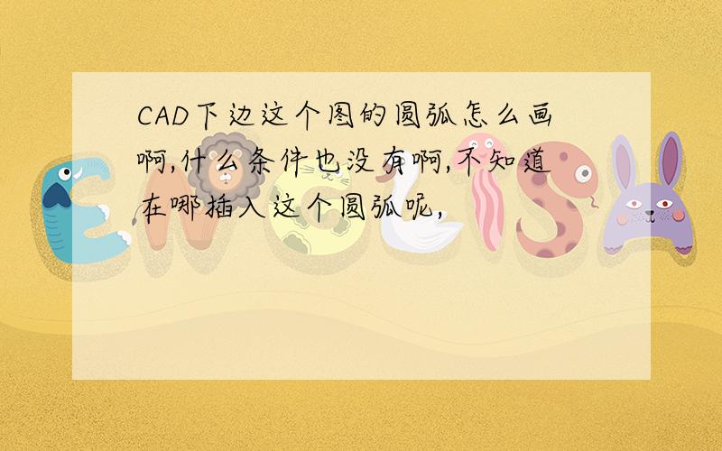 CAD下边这个图的圆弧怎么画啊,什么条件也没有啊,不知道在哪插入这个圆弧呢,