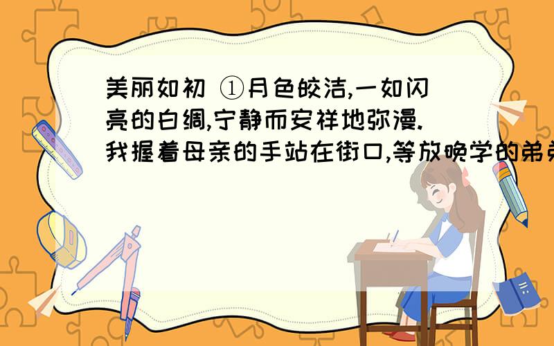 美丽如初 ①月色皎洁,一如闪亮的白绸,宁静而安祥地弥漫.我握着母亲的手站在街口,等放晚学的弟弟归家.并不冷,然而街静人空