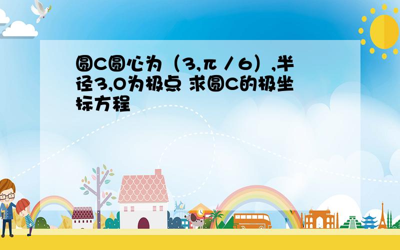 圆C圆心为（3,π／6）,半径3,O为极点 求圆C的极坐标方程