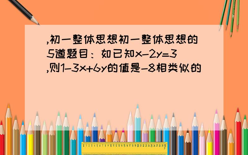 ,初一整体思想初一整体思想的5道题目：如已知x-2y=3,则1-3x+6y的值是-8相类似的