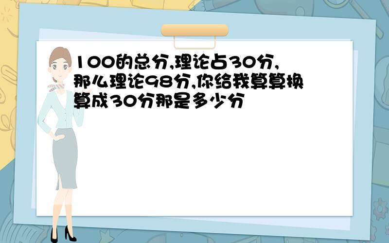 100的总分,理论占30分,那么理论98分,你给我算算换算成30分那是多少分