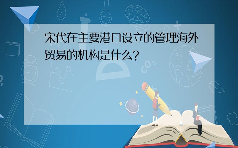 宋代在主要港口设立的管理海外贸易的机构是什么?