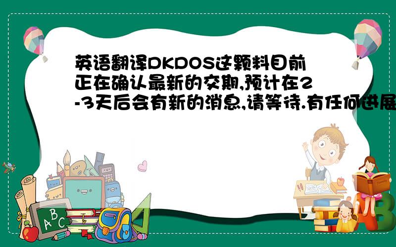 英语翻译DKDOS这颗料目前正在确认最新的交期,预计在2-3天后会有新的消息,请等待.有任何进展,会立即通报给您知道.说