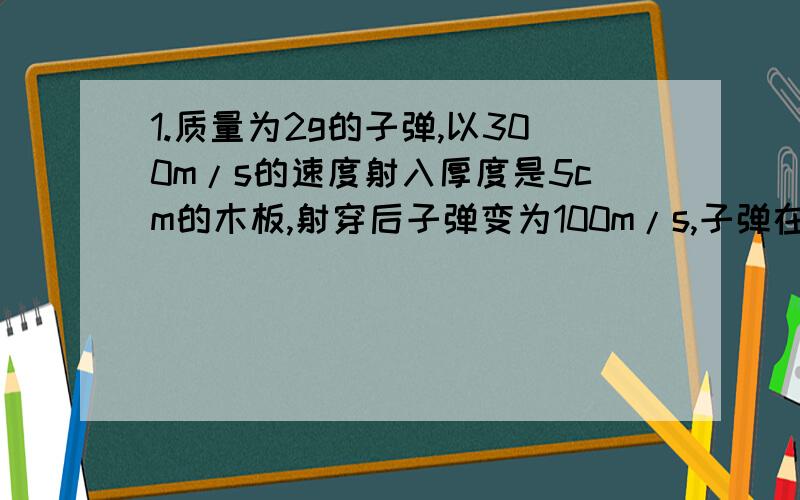 1.质量为2g的子弹,以300m/s的速度射入厚度是5cm的木板,射穿后子弹变为100m/s,子弹在射穿木板的过程中所受