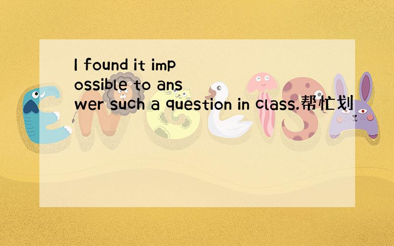 I found it impossible to answer such a question in class.帮忙划