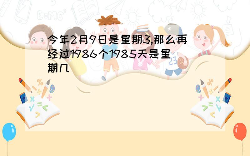 今年2月9日是星期3,那么再经过1986个1985天是星期几