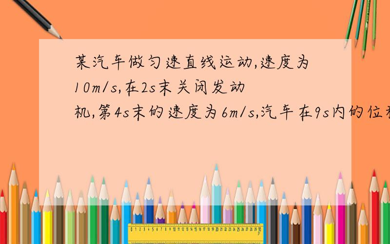 某汽车做匀速直线运动,速度为10m/s,在2s末关闭发动机,第4s末的速度为6m/s,汽车在9s内的位移是?