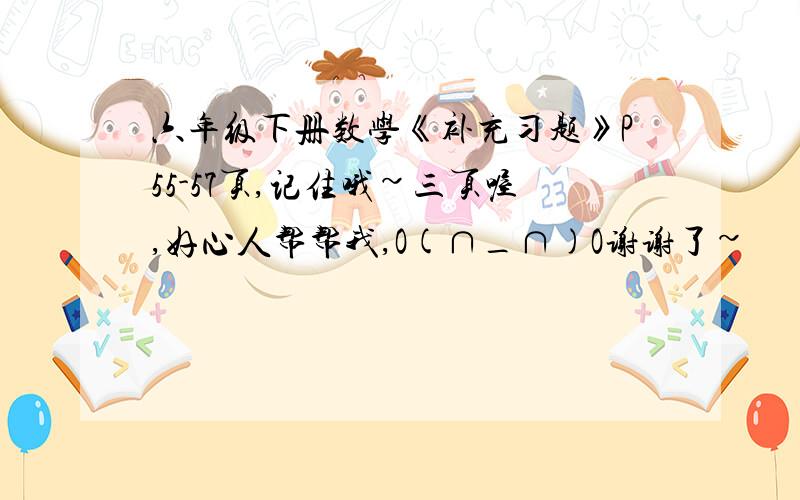 六年级下册数学《补充习题》P55-57页,记住哦~三页喔,好心人帮帮我,O(∩_∩)O谢谢了~