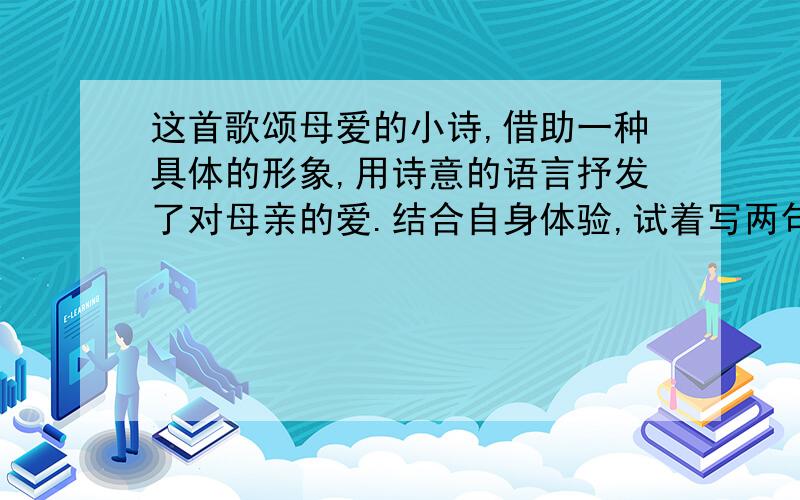 这首歌颂母爱的小诗,借助一种具体的形象,用诗意的语言抒发了对母亲的爱.结合自身体验,试着写两句