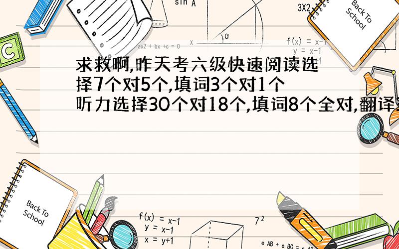 求救啊,昨天考六级快速阅读选择7个对5个,填词3个对1个听力选择30个对18个,填词8个全对,翻译3个句子都对了,但是有