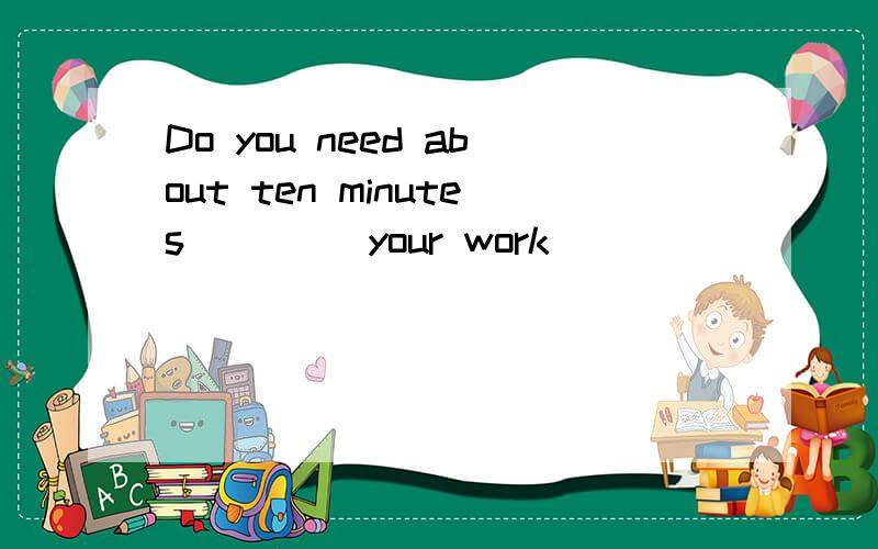 Do you need about ten minutes ____your work