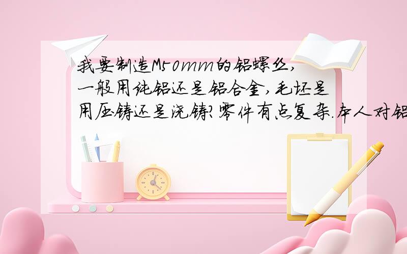 我要制造M50mm的铝螺丝,一般用纯铝还是铝合金,毛坯是用压铸还是浇铸?零件有点复杂.本人对铝合金加工外