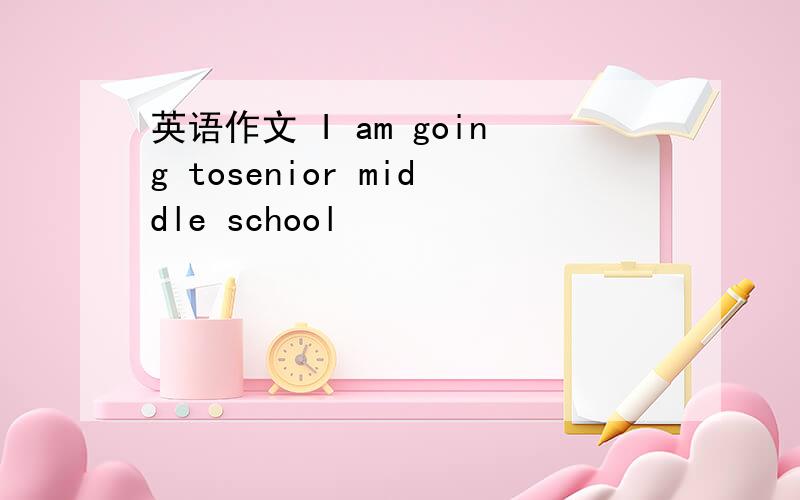 英语作文 I am going tosenior middle school