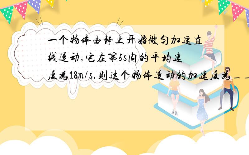 一个物体由静止开始做匀加速直线运动,它在第5s内的平均速度为18m/s,则这个物体运动的加速度为________,第10