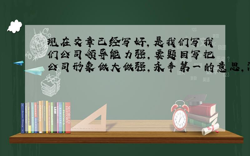 现在文章已经写好,是我们写我们公司领导能力强,要题目写把公司形象做大做强,永争第一的意思,深刻点