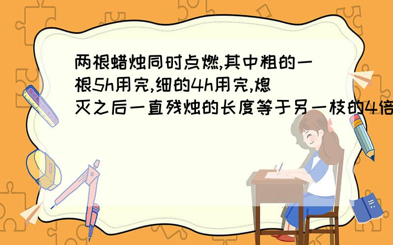 两根蜡烛同时点燃,其中粗的一根5h用完,细的4h用完,熄灭之后一直残烛的长度等于另一枝的4倍,求残余部分