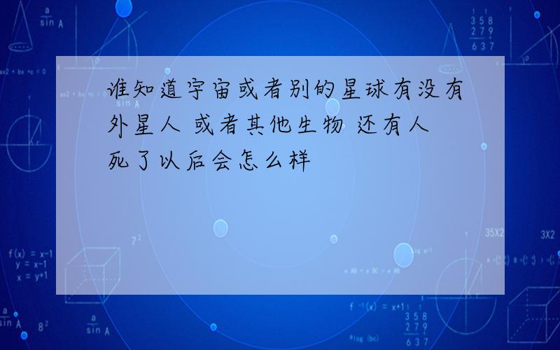 谁知道宇宙或者别的星球有没有外星人 或者其他生物 还有人死了以后会怎么样