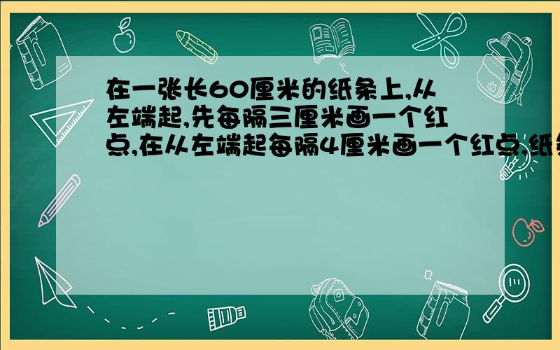 在一张长60厘米的纸条上,从左端起,先每隔三厘米画一个红点,在从左端起每隔4厘米画一个红点,纸条的两个端点不画.最后纸条