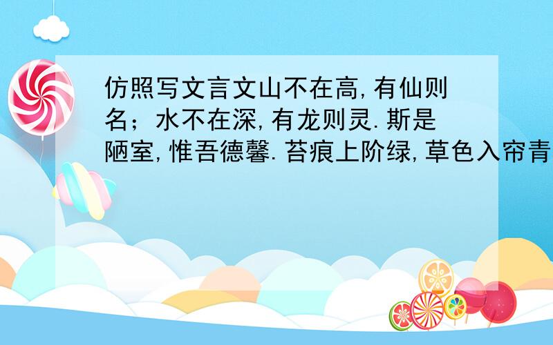 仿照写文言文山不在高,有仙则名；水不在深,有龙则灵.斯是陋室,惟吾德馨.苔痕上阶绿,草色入帘青.谈笑有鸿儒,往来无白丁.