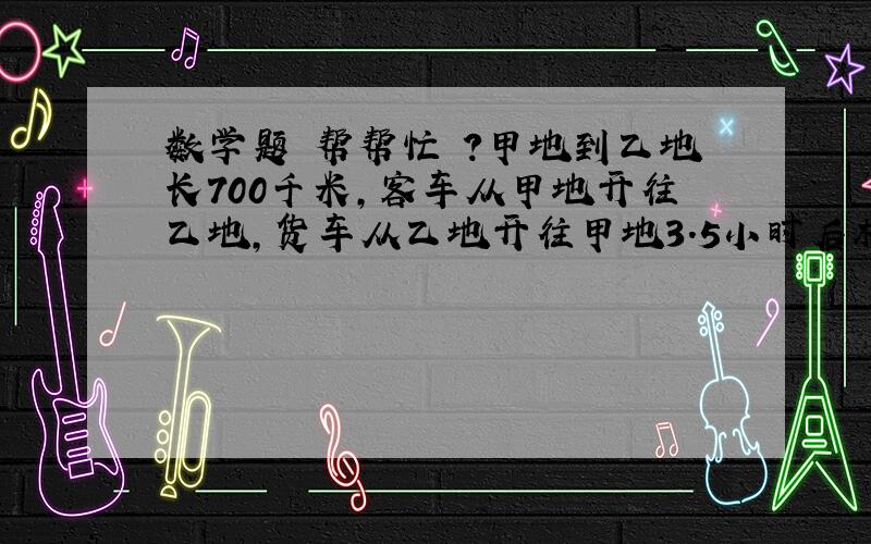 数学题 帮帮忙 ?甲地到乙地长700千米,客车从甲地开往乙地,货车从乙地开往甲地3.5小时后相遇.