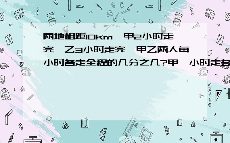 两地相距10km,甲2小时走完,乙3小时走完,甲乙两人每小时各走全程的几分之几?甲一小时走多少千米?乙走1千米要用几分之