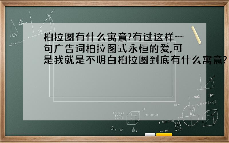 柏拉图有什么寓意?有过这样一句广告词柏拉图式永恒的爱,可是我就是不明白柏拉图到底有什么寓意?