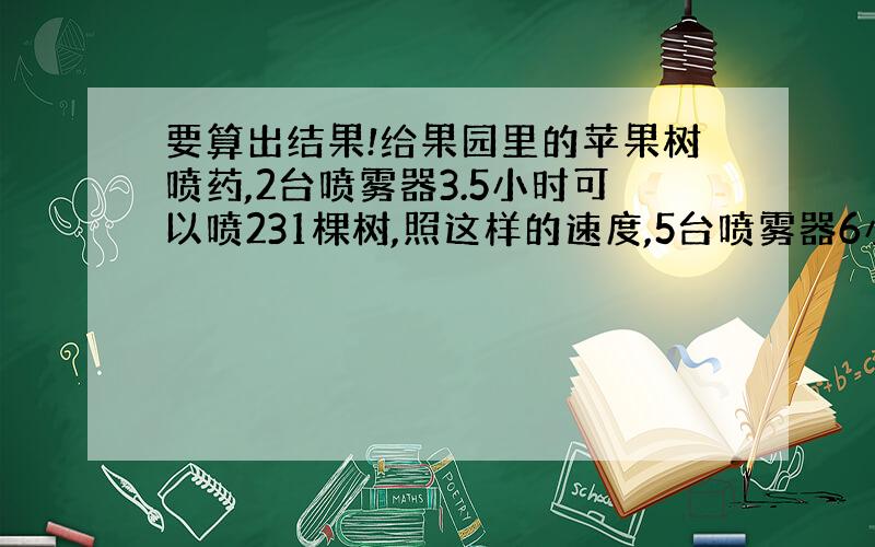 要算出结果!给果园里的苹果树喷药,2台喷雾器3.5小时可以喷231棵树,照这样的速度,5台喷雾器6小时可喷多少棵树?