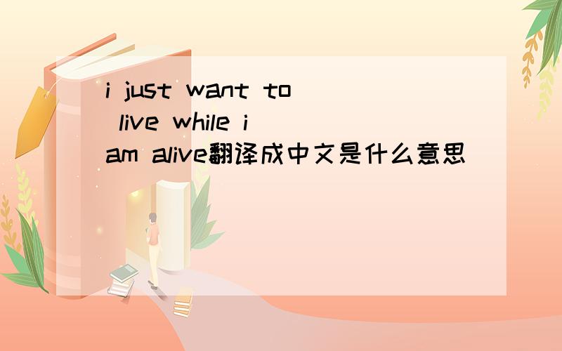 i just want to live while i am alive翻译成中文是什么意思