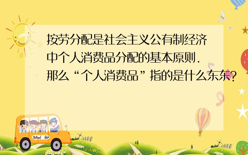 按劳分配是社会主义公有制经济中个人消费品分配的基本原则.那么“个人消费品”指的是什么东东?