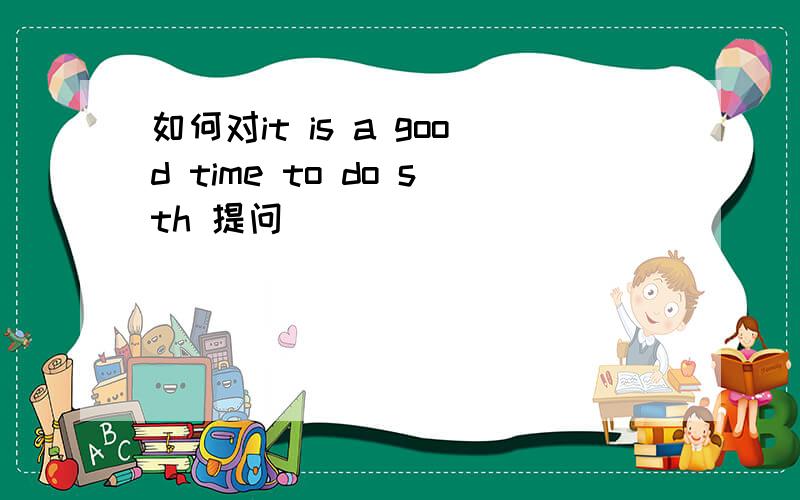 如何对it is a good time to do sth 提问