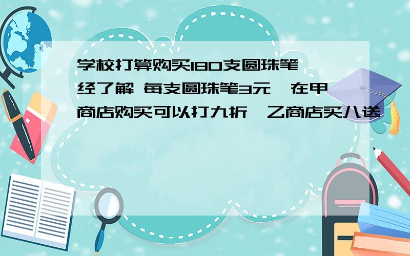 学校打算购买180支圆珠笔 经了解 每支圆珠笔3元,在甲商店购买可以打九折,乙商店买八送一,丙商城每满100元返还10元