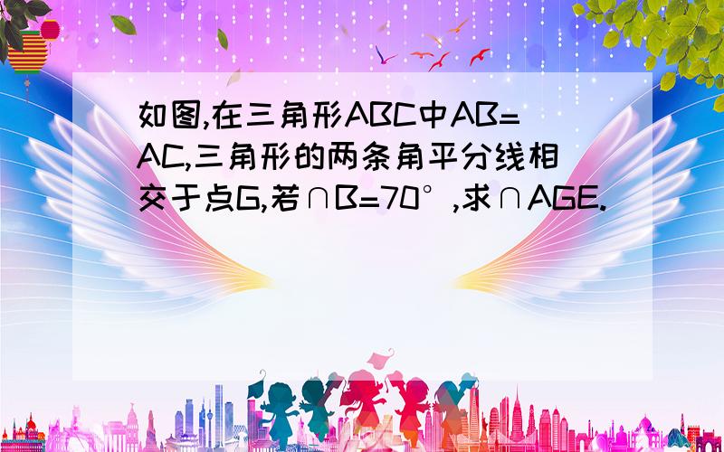 如图,在三角形ABC中AB=AC,三角形的两条角平分线相交于点G,若∩B=70°,求∩AGE.