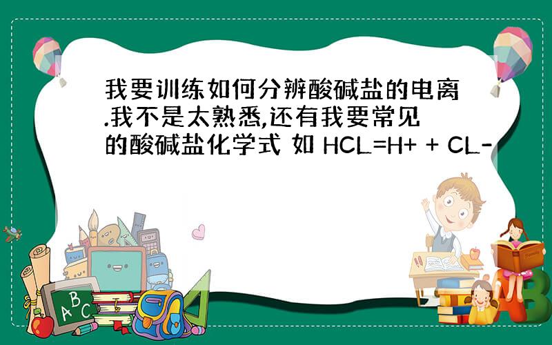 我要训练如何分辨酸碱盐的电离.我不是太熟悉,还有我要常见的酸碱盐化学式 如 HCL=H+ + CL-